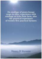 On ensilage of green forage crops in silos; experience with ensilage at Echo Dale farm, also the practical experience of twenty-five practical farmers