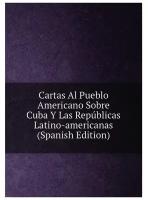 Cartas Al Pueblo Americano Sobre Cuba Y Las Repúblicas Latino-americanas (Spanish Edition)