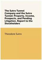 The Sutro Tunnel Company and the Sutro Tunnel: Property, Income, Prospects, and Pending Litigation. Report to the Stockholders