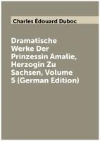 Dramatische Werke Der Prinzessin Amalie, Herzogin Zu Sachsen, Volume 5 (German Edition)