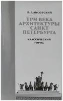 Три века архитектуры Санкт-Петербурга Книга первая Классический город