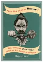 Что бы сказал Ницше: Как великие философы решили бы ваши проблемы