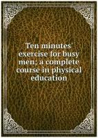 Ten minutes' exercise for busy men; a complete course in physical education