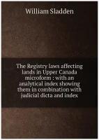 The Registry laws affecting lands in Upper Canada microform: with an analytical index showing them in combination with judicial dicta and index